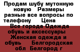 Продам шубу мутонную новую . Размеры разные,все вопросы по телефону.  › Цена ­ 10 000 - Все города Одежда, обувь и аксессуары » Женская одежда и обувь   . Белгородская обл.,Белгород г.